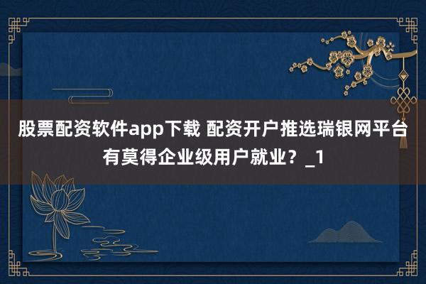 股票配资软件app下载 配资开户推选瑞银网平台有莫得企业级用户就业？_1