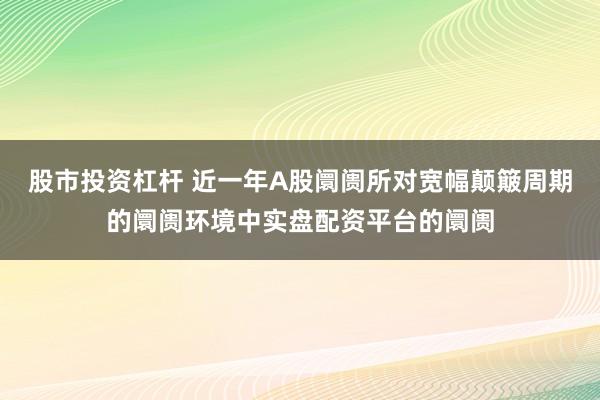 股市投资杠杆 近一年A股阛阓所对宽幅颠簸周期的阛阓环境中实盘配资平台的阛阓