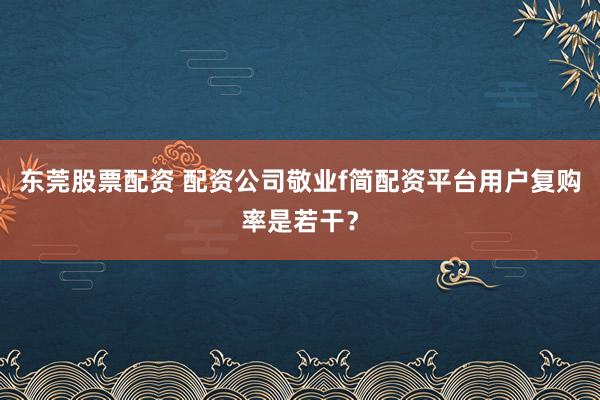 东莞股票配资 配资公司敬业f简配资平台用户复购率是若干？