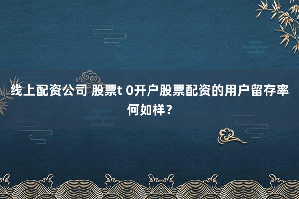 线上配资公司 股票t 0开户股票配资的用户留存率何如样？