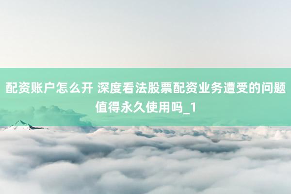 配资账户怎么开 深度看法股票配资业务遭受的问题值得永久使用吗_1